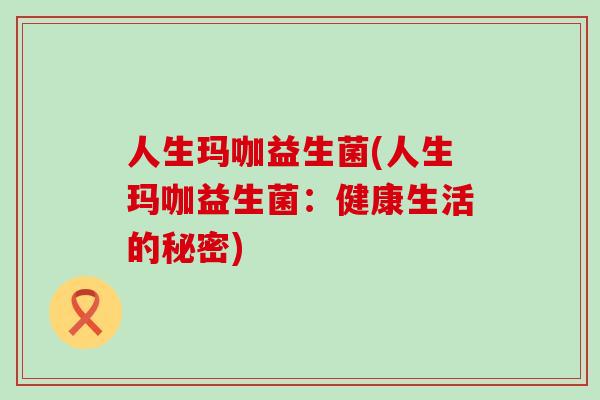 人生玛咖益生菌(人生玛咖益生菌：健康生活的秘密)