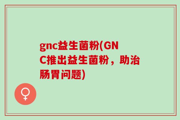 gnc益生菌粉(GNC推出益生菌粉，助治肠胃问题)
