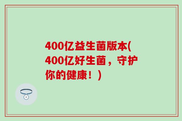 400亿益生菌版本(400亿好生菌，守护你的健康！)