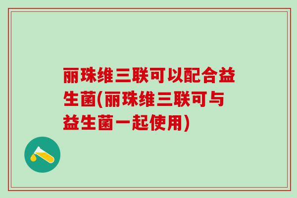 丽珠维三联可以配合益生菌(丽珠维三联可与益生菌一起使用)