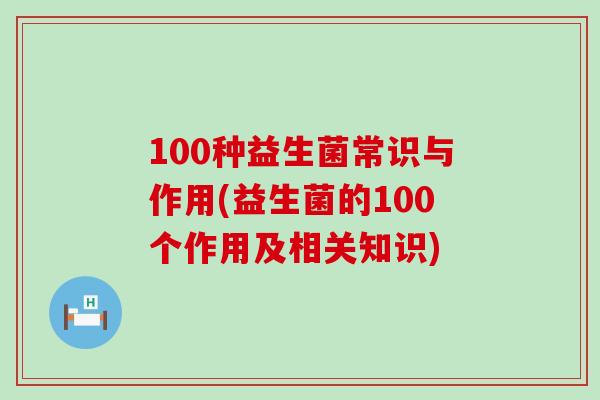 100种益生菌常识与作用(益生菌的100个作用及相关知识)