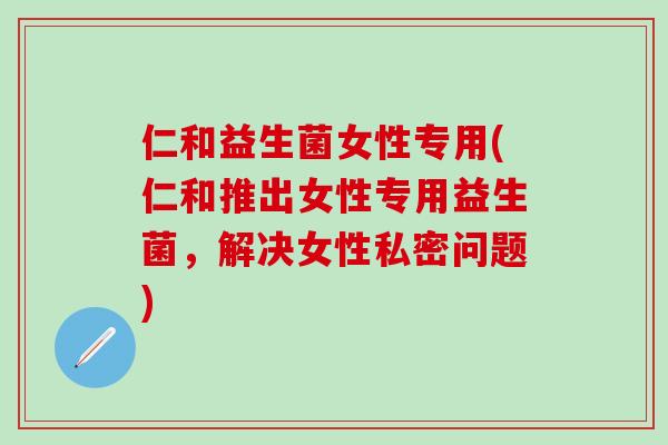 仁和益生菌女性专用(仁和推出女性专用益生菌，解决女性私密问题)