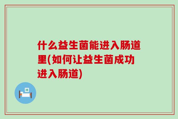 什么益生菌能进入肠道里(如何让益生菌成功进入肠道)