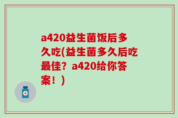 a420益生菌饭后多久吃(益生菌多久后吃最佳？a420给你答案！)