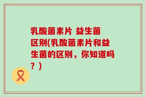 乳酸菌素片 益生菌 区别(乳酸菌素片和益生菌的区别,你知道吗?) 乳酸菌素片 益生菌 区别(乳酸菌素片和益生菌的区别,你知道吗?)