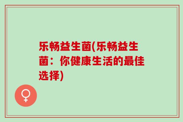 乐畅益生菌(乐畅益生菌:你健康生活的佳选择) 乐畅益生菌(乐畅益生菌:你健康生活的佳选择)