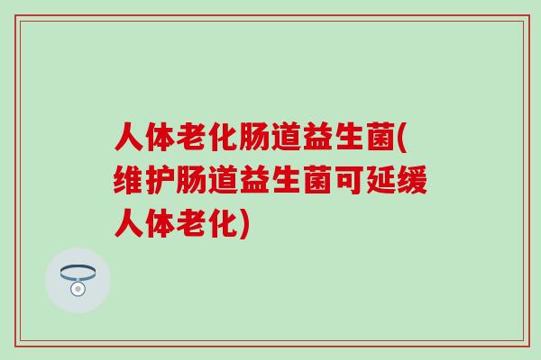 人体老化肠道益生菌(维护肠道益生菌可延缓人体老化)