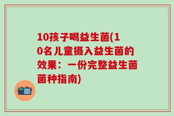 10孩子喝益生菌(10名儿童摄入益生菌的效果：一份完整益生菌菌种指南)