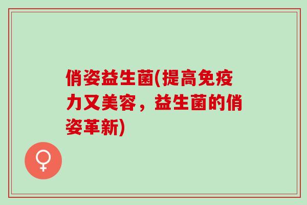 俏姿益生菌(提高免疫力又美容，益生菌的俏姿革新)