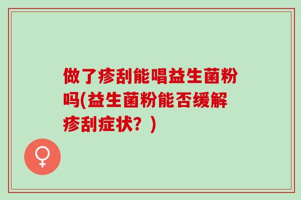 做了疹刮能唱益生菌粉吗(益生菌粉能否缓解疹刮症状？)
