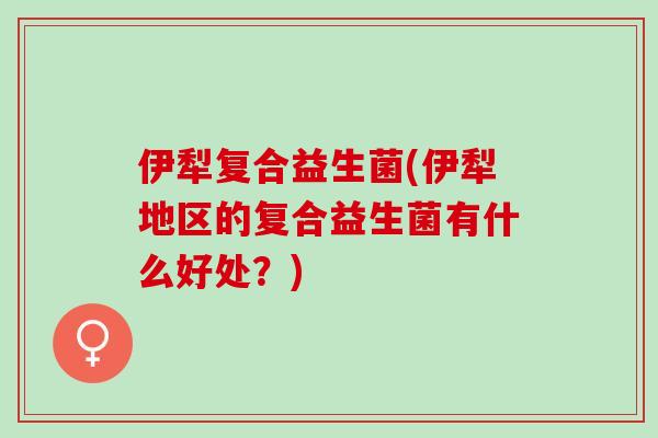 伊犁复合益生菌(伊犁地区的复合益生菌有什么好处？)