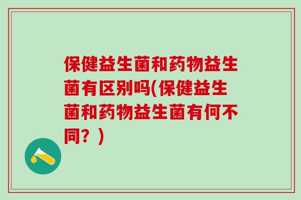 保健益生菌和药物益生菌有区别吗(保健益生菌和药物益生菌有何不同？)
