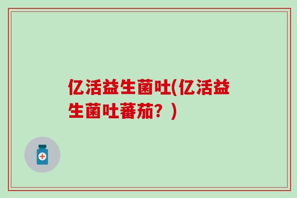 亿活益生菌吐(亿活益生菌吐蕃茄？)