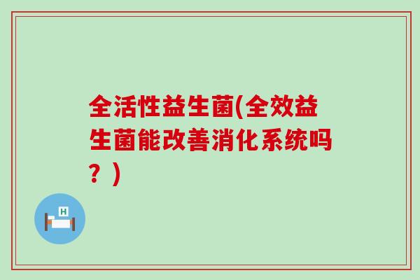 全活性益生菌(全效益生菌能改善消化系统吗？)