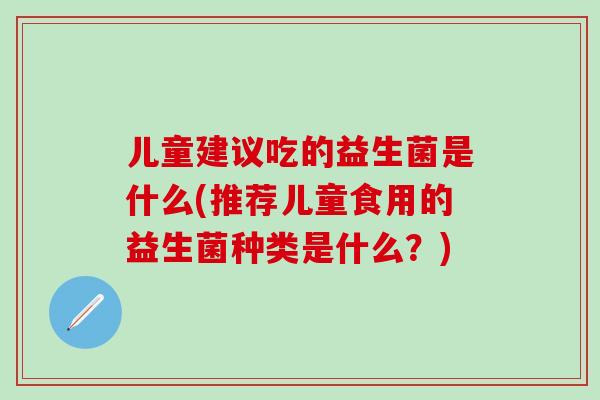 儿童建议吃的益生菌是什么(推荐儿童食用的益生菌种类是什么？)