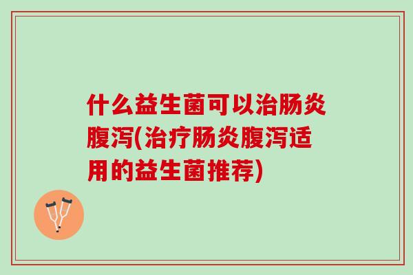 什么益生菌可以治肠炎腹泻(治疗肠炎腹泻适用的益生菌推荐)