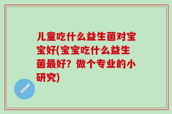 儿童吃什么益生菌对宝宝好(宝宝吃什么益生菌最好？做个专业的小研究)
