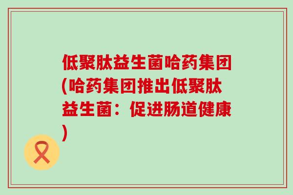 低聚肽益生菌哈药集团(哈药集团推出低聚肽益生菌：促进肠道健康)