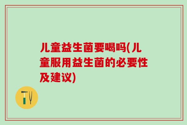 儿童益生菌要喝吗(儿童服用益生菌的必要性及建议)