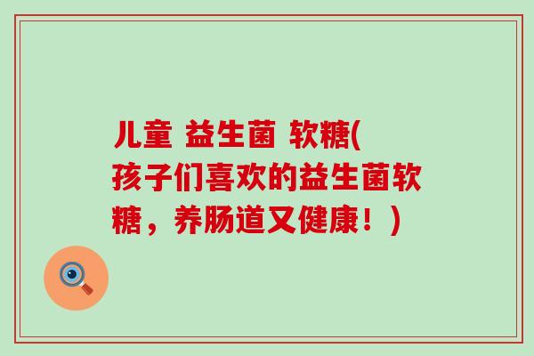 儿童 益生菌 软糖(孩子们喜欢的益生菌软糖,养肠道又健康!) 儿童 益生菌 软糖(孩子们喜欢的益生菌软糖,养肠道又健康!)
