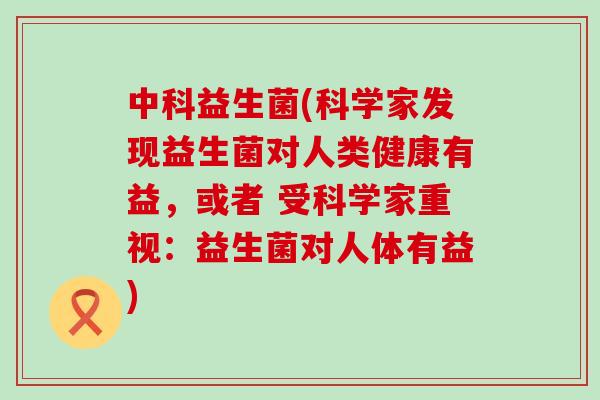 中科益生菌(科学家发现益生菌对人类健康有益，或者 受科学家重视：益生菌对人体有益)