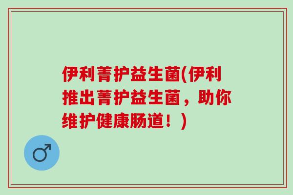 伊利菁护益生菌(伊利推出菁护益生菌，助你维护健康肠道！)