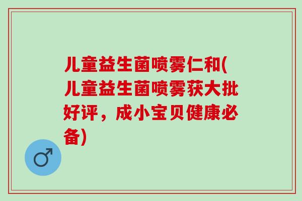 儿童益生菌喷雾仁和(儿童益生菌喷雾获大批好评，成小宝贝健康必备)