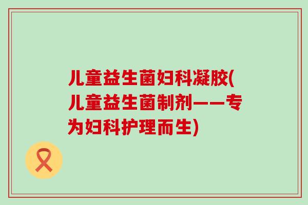 儿童益生菌妇科凝胶(儿童益生菌制剂——专为妇科护理而生)