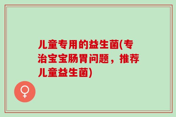 儿童专用的益生菌(专治宝宝肠胃问题，推荐儿童益生菌)