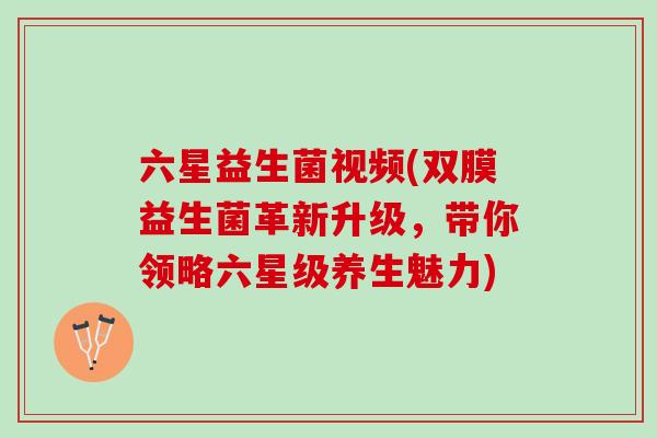 六星益生菌视频(双膜益生菌革新升级，带你领略六星级养生魅力)