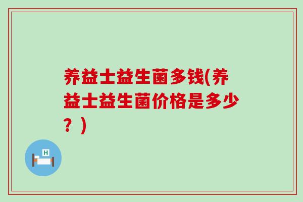 养益士益生菌多钱(养益士益生菌价格是多少?) 养益士益生菌多钱(养益士益生菌价格是多少?)