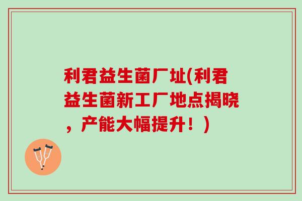 利君益生菌厂址(利君益生菌新工厂地点揭晓，产能大幅提升！)