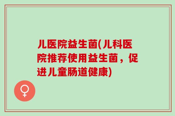 儿医院益生菌(儿科医院推荐使用益生菌，促进儿童肠道健康)