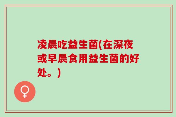 凌晨吃益生菌(在深夜或早晨食用益生菌的好处。) 凌晨吃益生菌(在深夜或早晨食用益生菌的好处。)