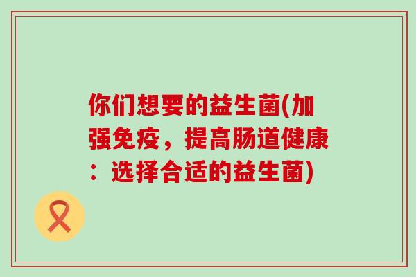 你们想要的益生菌(加强免疫，提高肠道健康：选择合适的益生菌)