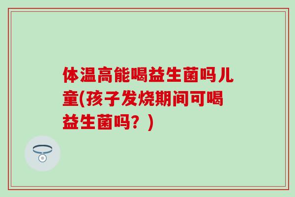 体温高能喝益生菌吗儿童(孩子发烧期间可喝益生菌吗?) 体温高能喝益生菌吗儿童(孩子发烧期间可喝益生菌吗?)