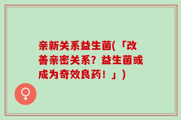 亲新关系益生菌(「改善亲密关系？益生菌或成为奇效良药！」)