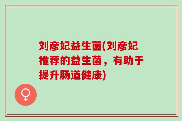 刘彦妃益生菌(刘彦妃推荐的益生菌，有助于提升肠道健康)