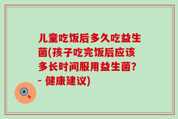 儿童吃饭后多久吃益生菌(孩子吃完饭后应该多长时间服用益生菌？- 健康建议)