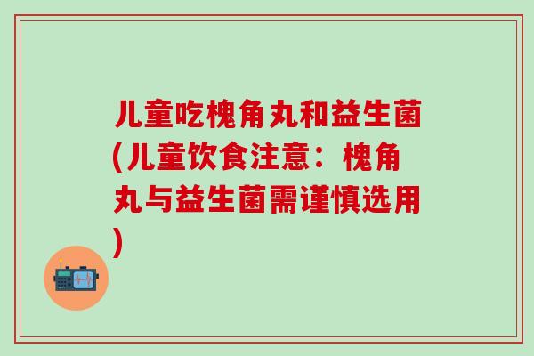 儿童吃槐角丸和益生菌(儿童饮食注意：槐角丸与益生菌需谨慎选用)