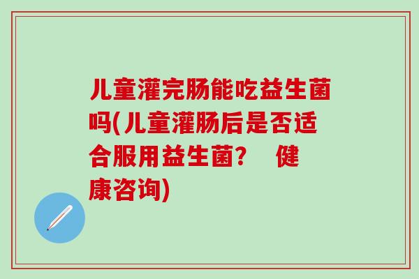 儿童灌完肠能吃益生菌吗(儿童灌肠后是否适合服用益生菌？  健康咨询)