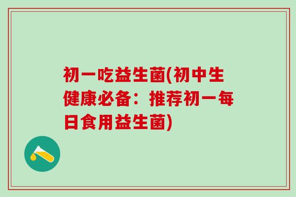 初一吃益生菌(初中生健康必备：推荐初一每日食用益生菌)