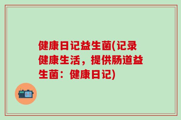 健康日记益生菌(记录健康生活，提供肠道益生菌：健康日记)
