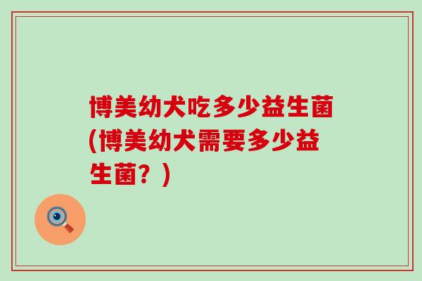 博美幼犬吃多少益生菌(博美幼犬需要多少益生菌？)