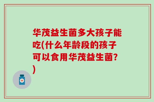 华茂益生菌多大孩子能吃(什么年龄段的孩子可以食用华茂益生菌?) 华茂益生菌多大孩子能吃(什么年龄段的孩子可以食用华茂益生菌?)