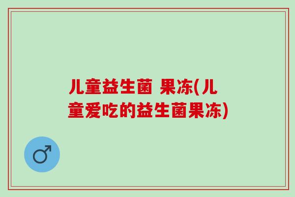 儿童益生菌 果冻(儿童爱吃的益生菌果冻)