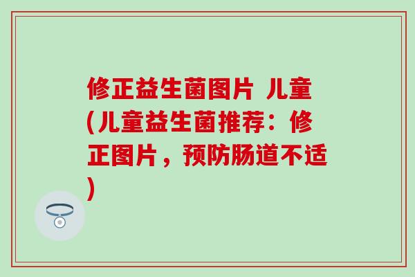 修正益生菌图片 儿童(儿童益生菌推荐：修正图片，预防肠道不适)