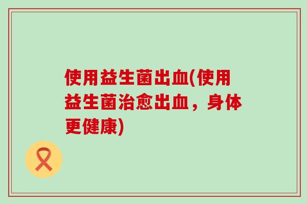使用益生菌出血(使用益生菌治愈出血，身体更健康)