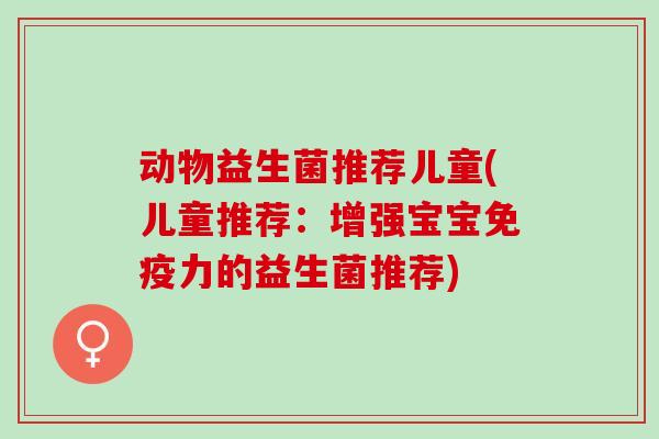 动物益生菌推荐儿童(儿童推荐：增强宝宝力的益生菌推荐)