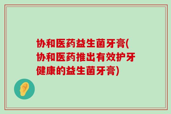 协和医药益生菌牙膏(协和医药推出有效护牙健康的益生菌牙膏) 协和医药益生菌牙膏(协和医药推出有效护牙健康的益生菌牙膏)